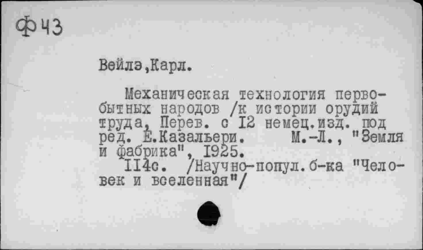 ﻿Физ
Вейлэ,Карл.
Механическая технология первобытных народов /к истории орудий труда, Перев. с 12 немец.изд. под ред. Е.Казальери. М.-Л., ’’Земля и фабрика”, 1925.
114с. /Научно-попул.б-ка "Человек и вселенная"/